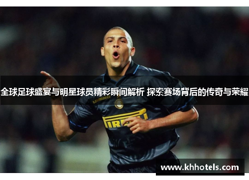 全球足球盛宴与明星球员精彩瞬间解析 探索赛场背后的传奇与荣耀