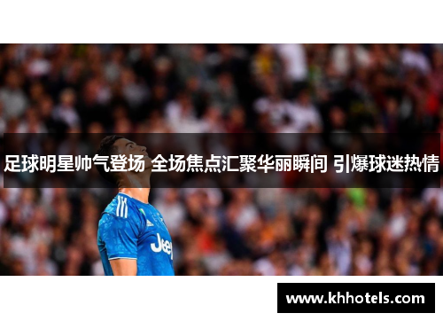 足球明星帅气登场 全场焦点汇聚华丽瞬间 引爆球迷热情