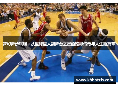 梦幻舞步姚明：从篮球巨人到舞台之星的跨界传奇与人生新篇章