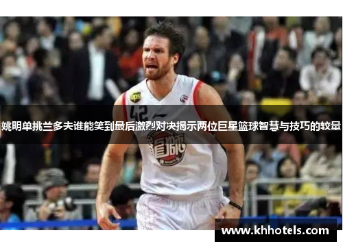 姚明单挑兰多夫谁能笑到最后激烈对决揭示两位巨星篮球智慧与技巧的较量